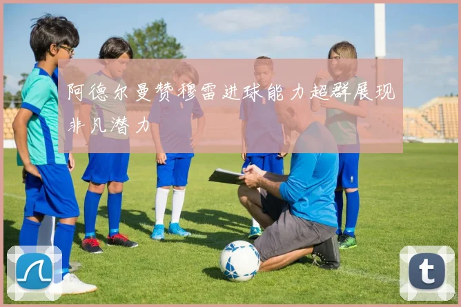 阿德尔曼赞穆雷进球能力超群展现非凡潜力