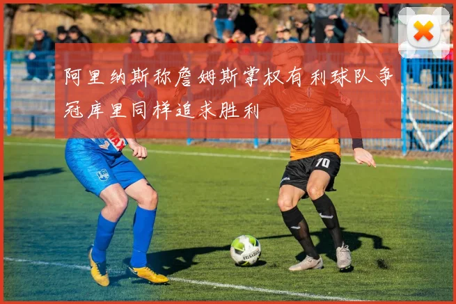 阿里纳斯称詹姆斯掌权有利球队争冠库里同样追求胜利
