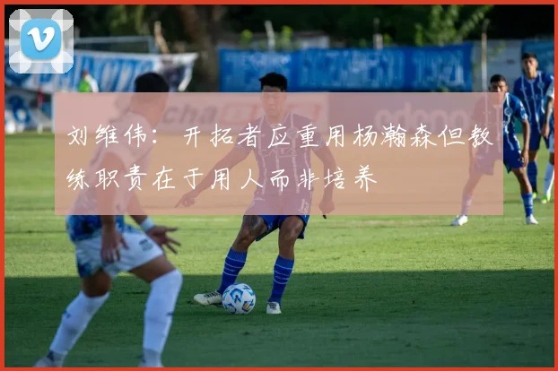 刘维伟：开拓者应重用杨瀚森但教练职责在于用人而非培养