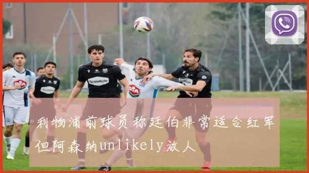 利物浦前球员称廷伯非常适合红军但阿森纳unlikely放人