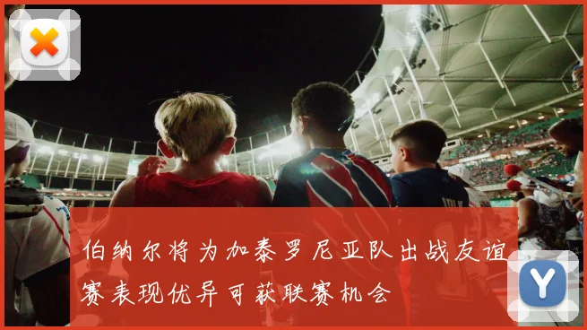 伯纳尔将为加泰罗尼亚队出战友谊赛表现优异可获联赛机会