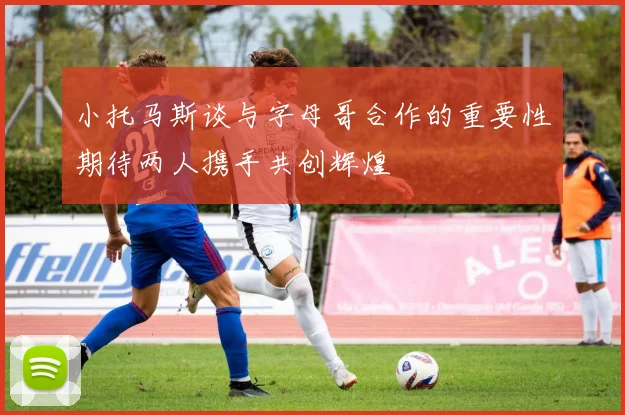 小托马斯谈与字母哥合作的重要性期待两人携手共创辉煌