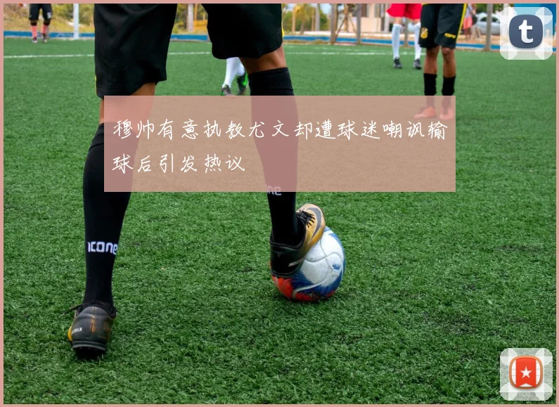 穆帅有意执教尤文却遭球迷嘲讽输球后引发热议