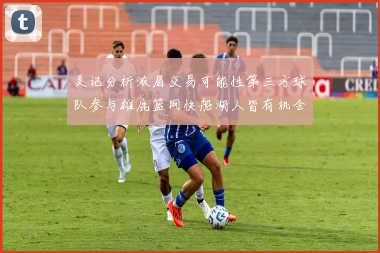 美记分析浓眉交易可能性第三方球队参与雄鹿篮网快船湖人皆有机会