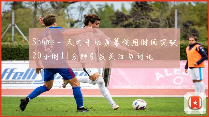 Shams一天内手机屏幕使用时间突破20小时11分钟引发关注与讨论
