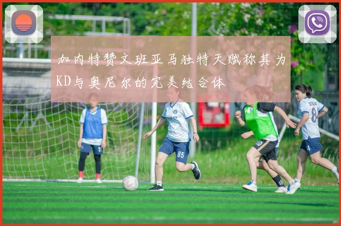 加内特赞文班亚马独特天赋称其为KD与奥尼尔的完美结合体
