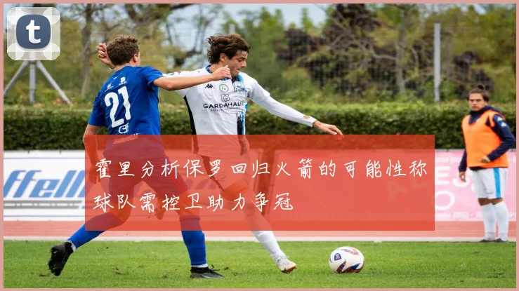 霍里分析保罗回归火箭的可能性称球队需控卫助力争冠