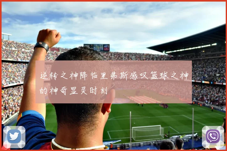逆转之神降临里弗斯感叹篮球之神的神奇显灵时刻