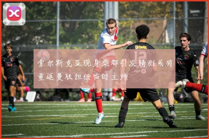 索尔斯克亚现身柴郡引发猜测或将重返曼联担任临时主帅