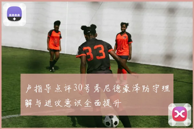 卢指导点评30号秀尼德豪泽防守理解与进攻意识全面提升