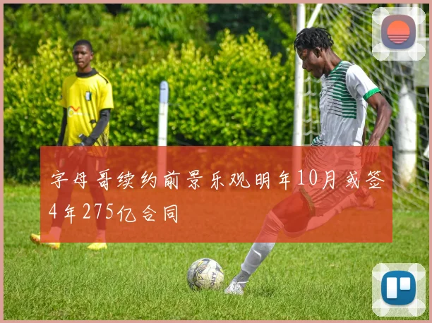字母哥续约前景乐观明年10月或签4年275亿合同
