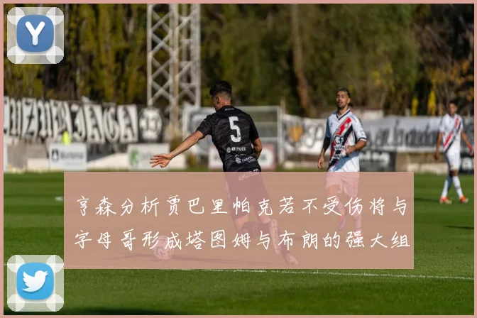 亨森分析贾巴里帕克若不受伤将与字母哥形成塔图姆与布朗的强大组合