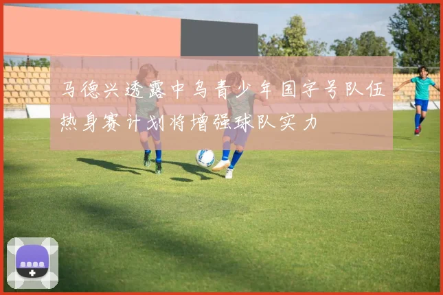 马德兴透露中乌青少年国字号队伍热身赛计划将增强球队实力
