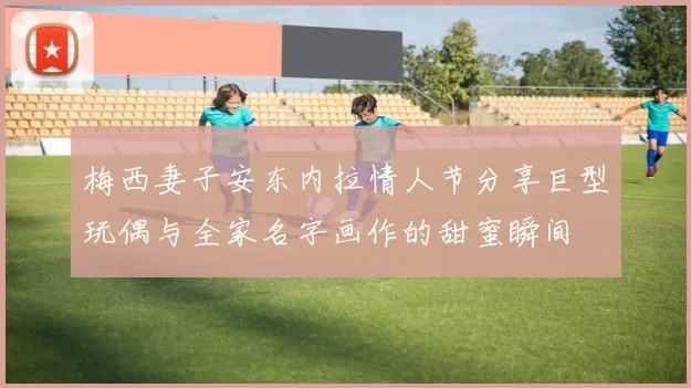 梅西妻子安东内拉情人节分享巨型玩偶与全家名字画作的甜蜜瞬间